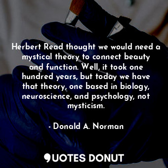Herbert Read thought we would need a mystical theory to connect beauty and function. Well, it took one hundred years, but today we have that theory, one based in biology, neuroscience, and psychology, not mysticism.