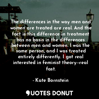 The differences in the way men and women are treated are real. And the fact is this difference in treatment has no basis in the differences between men and women. I was the same person, and I was treated entirely differently. I got real interested in feminist theory--real fast.