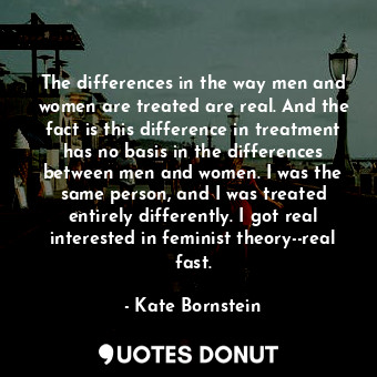  The differences in the way men and women are treated are real. And the fact is t... - Kate Bornstein - Quotes Donut