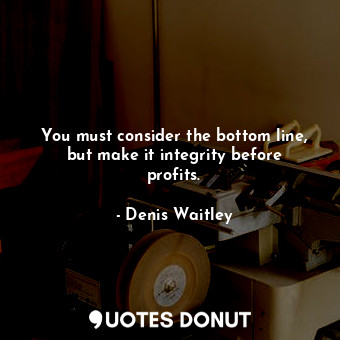 You must consider the bottom line, but make it integrity before profits.