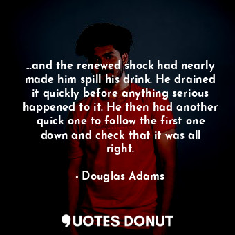 ...and the renewed shock had nearly made him spill his drink. He drained it quickly before anything serious happened to it. He then had another quick one to follow the first one down and check that it was all right.