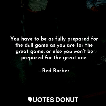 You have to be as fully prepared for the dull game as you are for the great game, or else you won&#39;t be prepared for the great one.