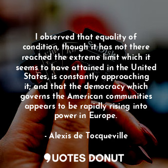 I observed that equality of condition, though it has not there reached the extreme limit which it seems to have attained in the United States, is constantly approaching it; and that the democracy which governs the American communities appears to be rapidly rising into power in Europe.