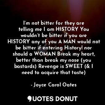 I’m not bitter for they are telling me I am HISTORY You wouldn’t be bitter if you are HISTORY any of you A MAN would not be bitter if entering History! nor should a WOMAN Break my heart, better than break my nose (you bastards) Revenge is SWEET (&amp; I need to acquire that taste)
