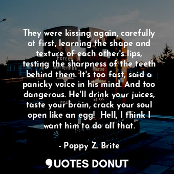 They were kissing again, carefully at first, learning the shape and texture of each other's lips, testing the sharpness of the teeth behind them. It's too fast, said a panicky voice in his mind. And too dangerous. He'll drink your juices, taste your brain, crack your soul open like an egg!  Hell, I think I want him to do all that.