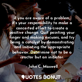 if you are aware of a problem, it’s your responsibility to make a concerted effort to create a positive change. Quit pointing your finger and making excuses, and try being a catalyst by demonstrating and initiating the appropriate behavior. Determine not to be a reactor but an initiator.
