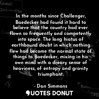 In the months since Challenger, Baedecker had found it hard to believe that the country had ever flown so frequently and competently into space. The long hiatus of earthbound doubt in which nothing flew had become the normal state of things to Baedecker, mixing in his own mind with a dreary sense of heaviness, of entropy and gravity triumphant.