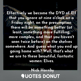 Effectively we become the DVD of Elf that you ignore at nine o'clock on a Friday night, on the presumption there will be something better (at least, something more fulfilling, more complex, and that you haven't seen twice before) on the shelves somewhere. And guess what you end up going home with? Well, that's what we are to these beautiful, fantastic women: Elves.