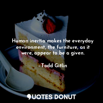 Human inertia makes the everyday environment, the furniture, as it were, appear to be a given.
