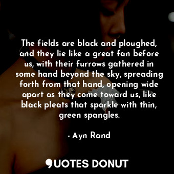 The fields are black and ploughed, and they lie like a great fan before us, with their furrows gathered in some hand beyond the sky, spreading forth from that hand, opening wide apart as they come toward us, like black pleats that sparkle with thin, green spangles.