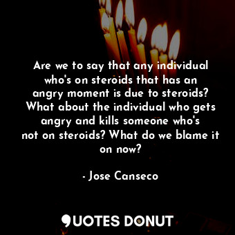 Are we to say that any individual who&#39;s on steroids that has an angry moment is due to steroids? What about the individual who gets angry and kills someone who&#39;s not on steroids? What do we blame it on now?