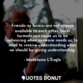 Friends--or lovers--are not always available to each other. Inner turmoils can cause us to be unhearing when someone needs us, to need to receive understanding when we should be giving understanding.