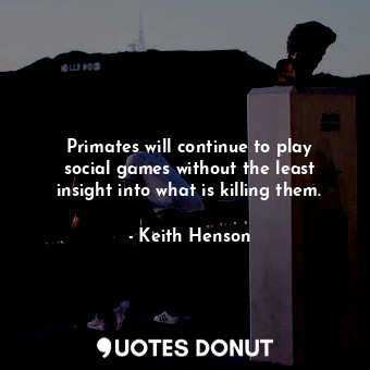 Primates will continue to play social games without the least insight into what is killing them.
