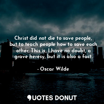 Christ did not die to save people, but to teach people how to save each other. This is, I have no doubt, a grave heresy, but it is also a fact.