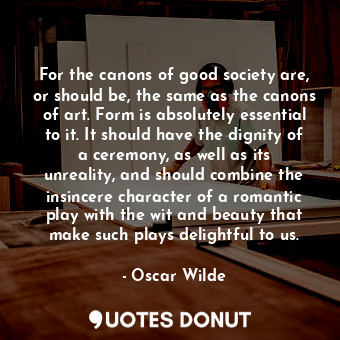For the canons of good society are, or should be, the same as the canons of art. Form is absolutely essential to it. It should have the dignity of a ceremony, as well as its unreality, and should combine the insincere character of a romantic play with the wit and beauty that make such plays delightful to us.