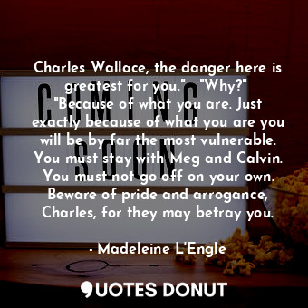 Charles Wallace, the danger here is greatest for you."   "Why?"  "Because of what you are. Just exactly because of what you are you will be by far the most vulnerable. You must stay with Meg and Calvin. You must not go off on your own. Beware of pride and arrogance, Charles, for they may betray you.