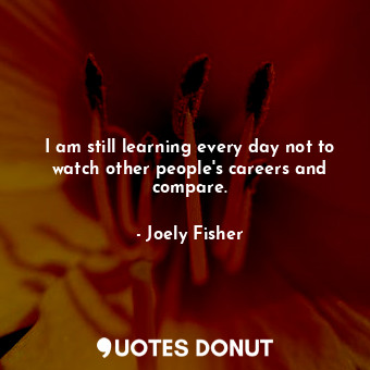 I am still learning every day not to watch other people&#39;s careers and compare.