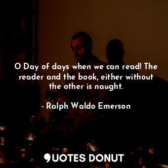 O Day of days when we can read! The reader and the book, either without the other is naught.