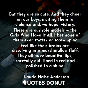 But they are so cute. And they cheer on our boys, inciting them to violence and, we hope, victory. These are our role models — the Girls Who Have It All. I bet none of them ever stutter or screw up or feel like their brains are dissolving into marshmallow fluff. They all have beautiful lips, carefully out- lined in red and polished to a shine.