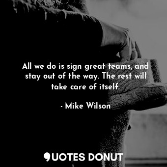 All we do is sign great teams, and stay out of the way. The rest will take care of itself.