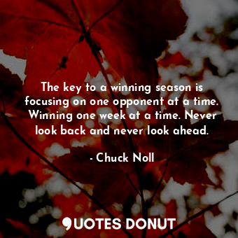 The key to a winning season is focusing on one opponent at a time. Winning one week at a time. Never look back and never look ahead.