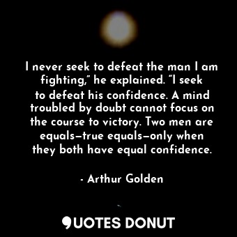 I never seek to defeat the man I am fighting,” he explained. “I seek to defeat his confidence. A mind troubled by doubt cannot focus on the course to victory. Two men are equals—true equals—only when they both have equal confidence.