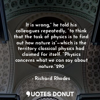 It is wrong,” he told his colleagues repeatedly, “to think that the task of physics is to find out how nature is”—which is the territory classical physics had claimed for itself. “Physics concerns what we can say about nature.”290