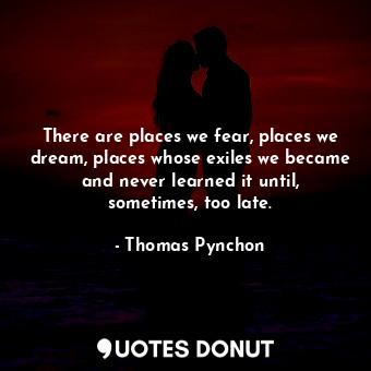 There are places we fear, places we dream, places whose exiles we became and never learned it until, sometimes, too late.