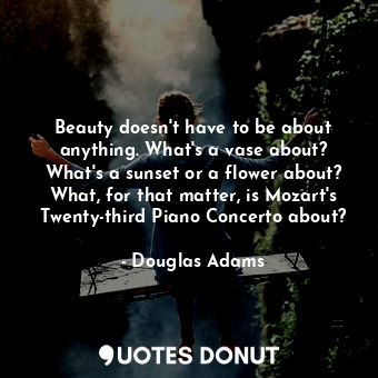 Beauty doesn't have to be about anything. What's a vase about? What's a sunset or a flower about? What, for that matter, is Mozart's Twenty-third Piano Concerto about?