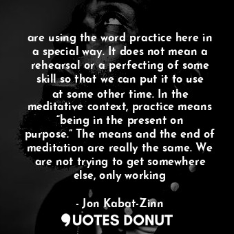 are using the word practice here in a special way. It does not mean a rehearsal or a perfecting of some skill so that we can put it to use at some other time. In the meditative context, practice means “being in the present on purpose.” The means and the end of meditation are really the same. We are not trying to get somewhere else, only working