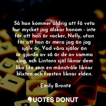 Så han kommer aldrig att få veta hur mycket jag älskar honom - inte för att han är vacker, Nelly, utan för att han är mera jag än jag själv är. Vad våra själar än är gjorda av så är de av samma slag, och Lintons själ liknar dem lika lite som en månstråle liknar blixten och frosten liknar elden.