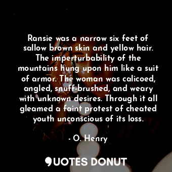 Ransie was a narrow six feet of sallow brown skin and yellow hair. The imperturbability of the mountains hung upon him like a suit of armor. The woman was calicoed, angled, snuff-brushed, and weary with unknown desires. Through it all gleamed a faint protest of cheated youth unconscious of its loss.
