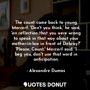 The count came back to young Morcerf. 'Don't you think,' he said, 'on reflection that you were wrong to speak in that way about your mother-in-law in front of Debray?' 'Please, Count,' Morcerf said. 'I beg you, don't use that word in anticipation.