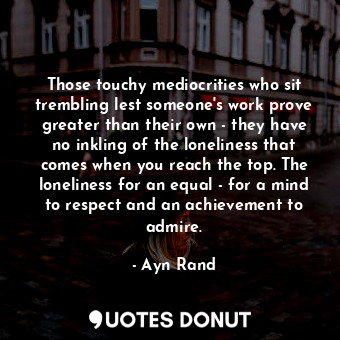 Those touchy mediocrities who sit trembling lest someone's work prove greater than their own - they have no inkling of the loneliness that comes when you reach the top. The loneliness for an equal - for a mind to respect and an achievement to admire.