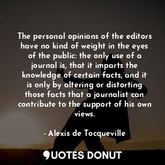 The personal opinions of the editors have no kind of weight in the eyes of the public: the only use of a journal is, that it imparts the knowledge of certain facts, and it is only by altering or distorting those facts that a journalist can contribute to the support of his own views.