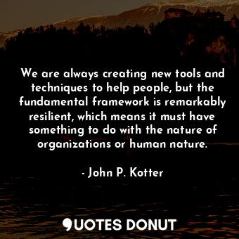 We are always creating new tools and techniques to help people, but the fundamental framework is remarkably resilient, which means it must have something to do with the nature of organizations or human nature.