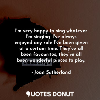 I&#39;m very happy to sing whatever I&#39;m singing. I&#39;ve always enjoyed any role I&#39;ve been given at a certain time. They&#39;ve all been favourites, they&#39;ve all been wonderful pieces to play.