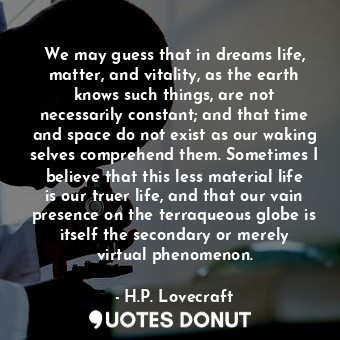 We may guess that in dreams life, matter, and vitality, as the earth knows such things, are not necessarily constant; and that time and space do not exist as our waking selves comprehend them. Sometimes I believe that this less material life is our truer life, and that our vain presence on the terraqueous globe is itself the secondary or merely virtual phenomenon.