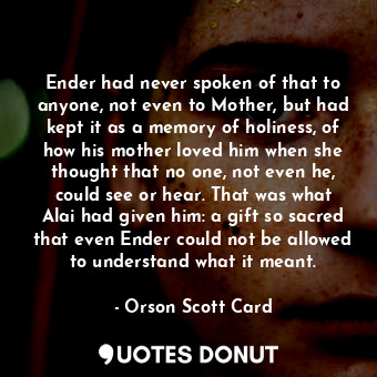Ender had never spoken of that to anyone, not even to Mother, but had kept it as a memory of holiness, of how his mother loved him when she thought that no one, not even he, could see or hear. That was what Alai had given him: a gift so sacred that even Ender could not be allowed to understand what it meant.