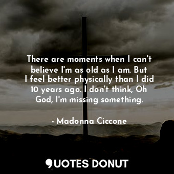 There are moments when I can&#39;t believe I&#39;m as old as I am. But I feel better physically than I did 10 years ago. I don&#39;t think, Oh God, I&#39;m missing something.