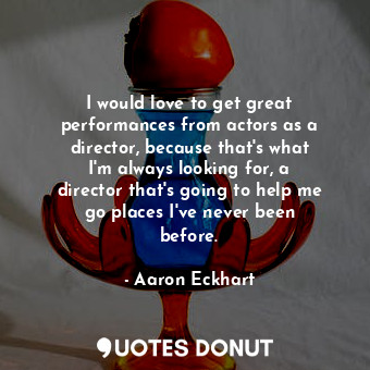 I would love to get great performances from actors as a director, because that&#39;s what I&#39;m always looking for, a director that&#39;s going to help me go places I&#39;ve never been before.
