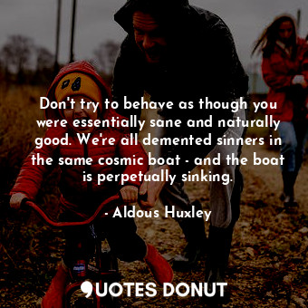 Don't try to behave as though you were essentially sane and naturally good. We're all demented sinners in the same cosmic boat - and the boat is perpetually sinking.