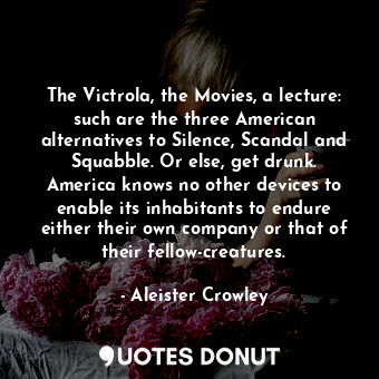The Victrola, the Movies, a lecture: such are the three American alternatives to Silence, Scandal and Squabble. Or else, get drunk. America knows no other devices to enable its inhabitants to endure either their own company or that of their fellow-creatures.