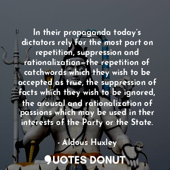 In their propaganda today’s dictators rely for the most part on repetition, suppression and rationalization—the repetition of catchwords which they wish to be accepted as true, the suppression of facts which they wish to be ignored, the arousal and rationalization of passions which may be used in ther interests of the Party or the State.