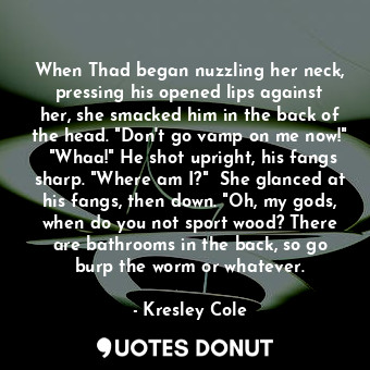 When Thad began nuzzling her neck, pressing his opened lips against her, she smacked him in the back of the head. "Don't go vamp on me now!"  "Whaa!" He shot upright, his fangs sharp. "Where am I?"  She glanced at his fangs, then down. "Oh, my gods, when do you not sport wood? There are bathrooms in the back, so go burp the worm or whatever.