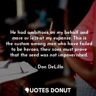 He had ambitions on my behalf and more or less at my expense. This is the custom among men who have failed to be heroes; their sons must prove that the seed was not impoverished.