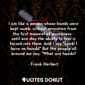 I am like a person whose hands were kept numb, without sensation from the first moment of awareness - until one day the ability to feel is forced into them. And I say "Look! I have no hands!" But the people all around me say: "What are hands?