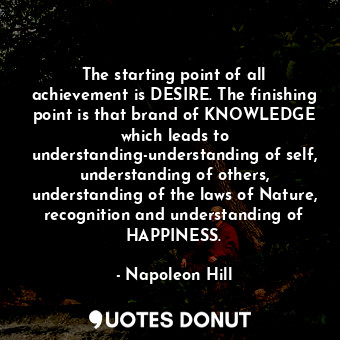 The starting point of all achievement is DESIRE. The finishing point is that brand of KNOWLEDGE which leads to understanding-understanding of self, understanding of others, understanding of the laws of Nature, recognition and understanding of HAPPINESS.