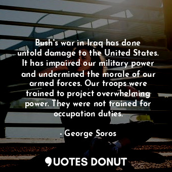Bush&#39;s war in Iraq has done untold damage to the United States. It has impaired our military power and undermined the morale of our armed forces. Our troops were trained to project overwhelming power. They were not trained for occupation duties.