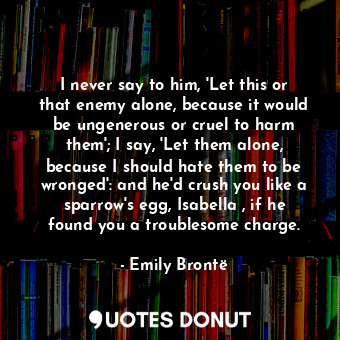 I never say to him, 'Let this or that enemy alone, because it would be ungenerous or cruel to harm them'; I say, 'Let them alone, because I should hate them to be wronged': and he'd crush you like a sparrow's egg, Isabella , if he found you a troublesome charge.